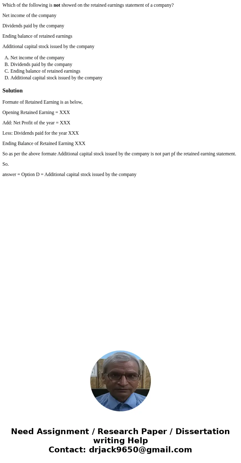 Which of the following is not showed on the retained earnings statement of a company? Net income of the company Dividends paid by the company Ending balance of  Which of the following is not showed on the retained earnings statement of a company? Net income of the company Dividends paid by the company Ending balance of