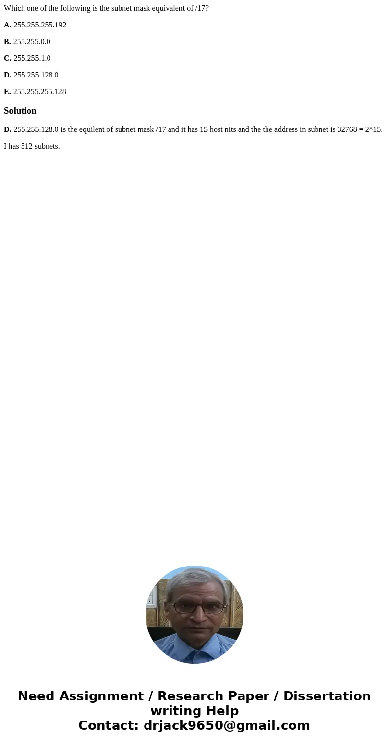 Which one of the following is the subnet mask equivalent of /17? A. 255.255.255.192 B. 255.255.0.0 C. 255.255.1.0 D. 255.255.128.0 E. 255.255.255.128SolutionD.  Which one of the following is the subnet mask equivalent of /17? A. 255.255.255.192 B. 255.255.0.0 C. 255.255.1.0 D. 255.255.128.0 E. 255.255.255.128SolutionD.