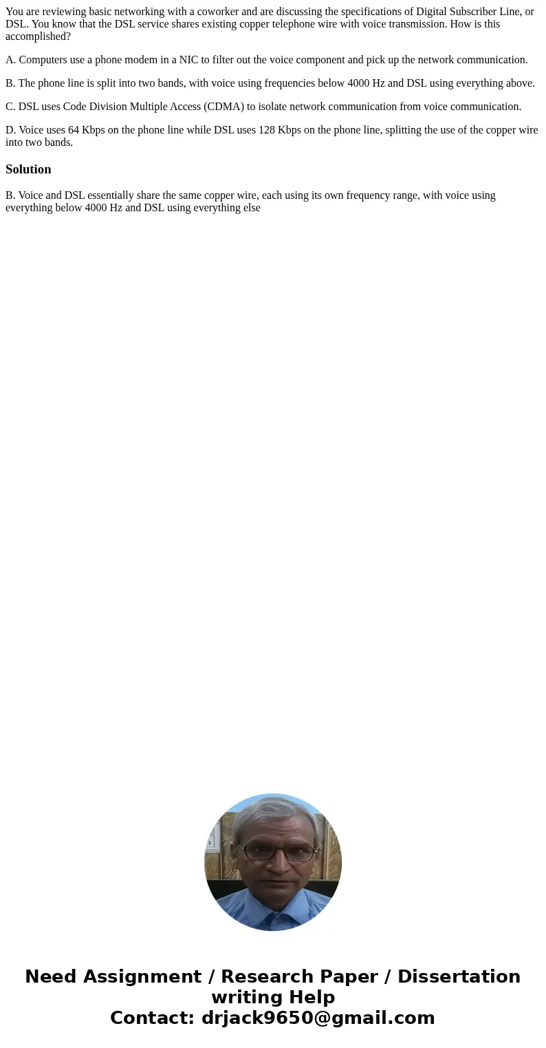 You are reviewing basic networking with a coworker and are discussing the specifications of Digital Subscriber Line, or DSL. You know that the DSL service share You are reviewing basic networking with a coworker and are discussing the specifications of Digital Subscriber Line, or DSL. You know that the DSL service share