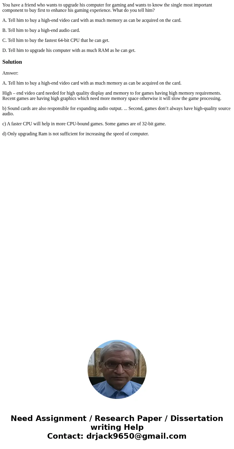 You have a friend who wants to upgrade his computer for gaming and wants to know the single most important component to buy first to enhance his gaming experien You have a friend who wants to upgrade his computer for gaming and wants to know the single most important component to buy first to enhance his gaming experien