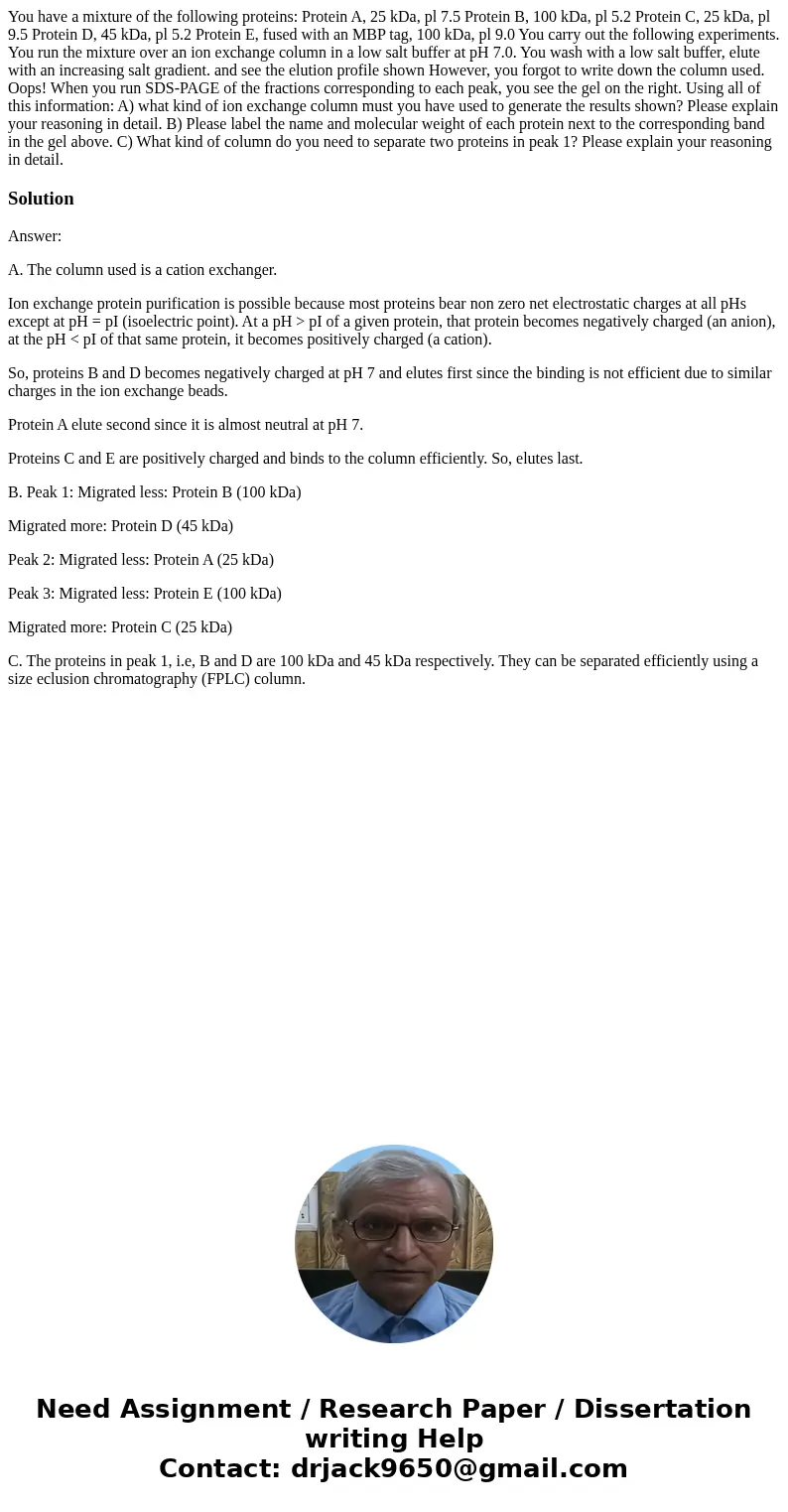 You have a mixture of the following proteins: Protein A, 25 kDa, pl 7.5 Protein B, 100 kDa, pl 5.2 Protein C, 25 kDa, pl 9.5 Protein D, 45 kDa, pl 5.2 Protein 