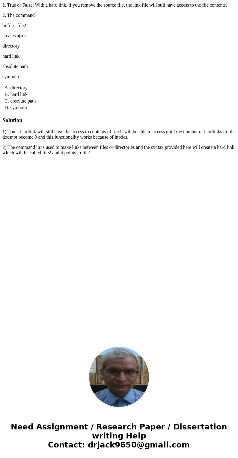 1. True or False: With a hard link, if you remove the source file, the link file will still have access to the file contents. 2. The command ln file1 file2 crea 1. True or False: With a hard link, if you remove the source file, the link file will still have access to the file contents. 2. The command ln file1 file2 crea