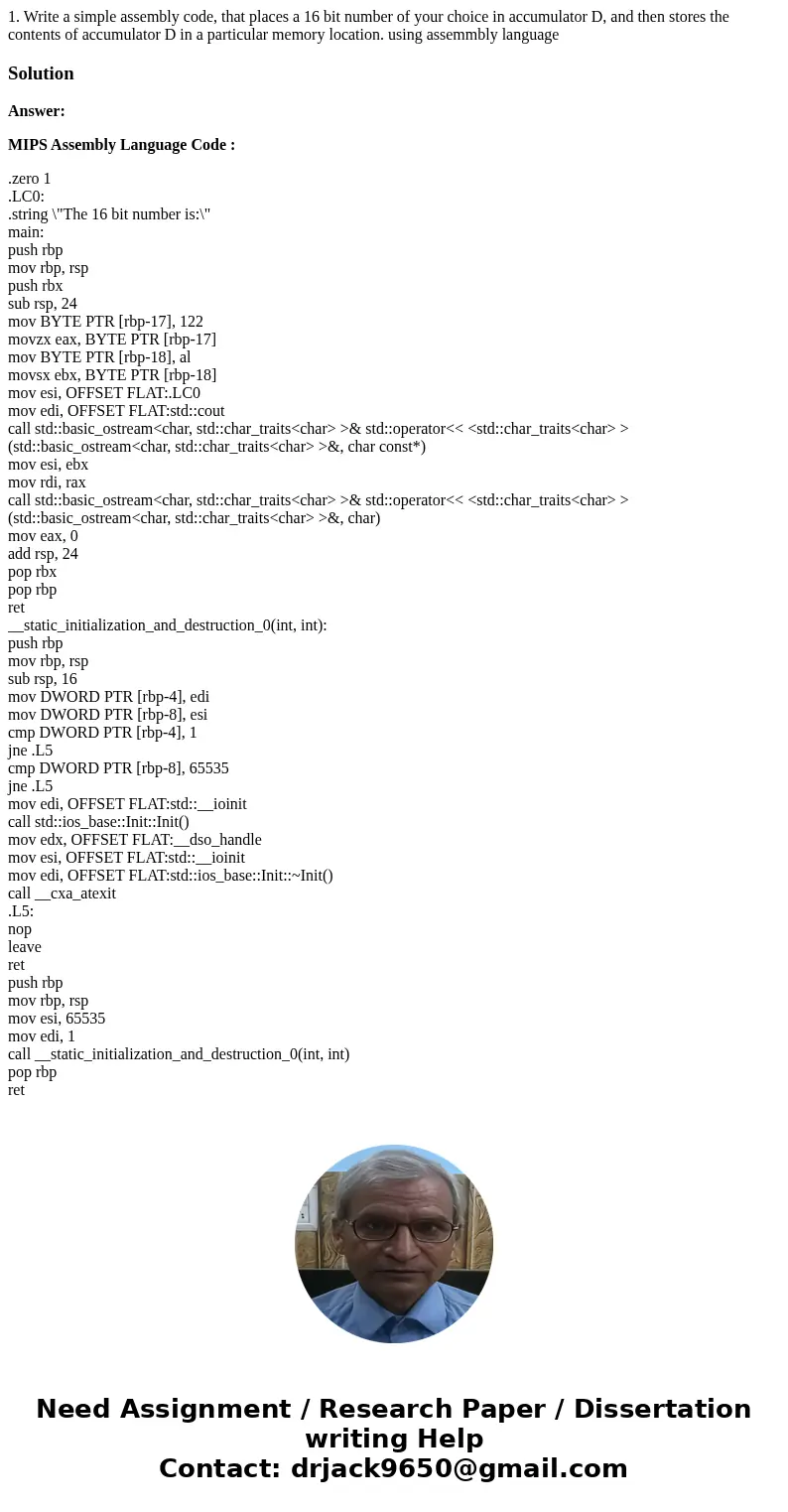 1. Write a simple assembly code, that places a 16 bit number of your choice in accumulator D, and then stores the contents of accumulator D in a particular memo 1. Write a simple assembly code, that places a 16 bit number of your choice in accumulator D, and then stores the contents of accumulator D in a particular memo