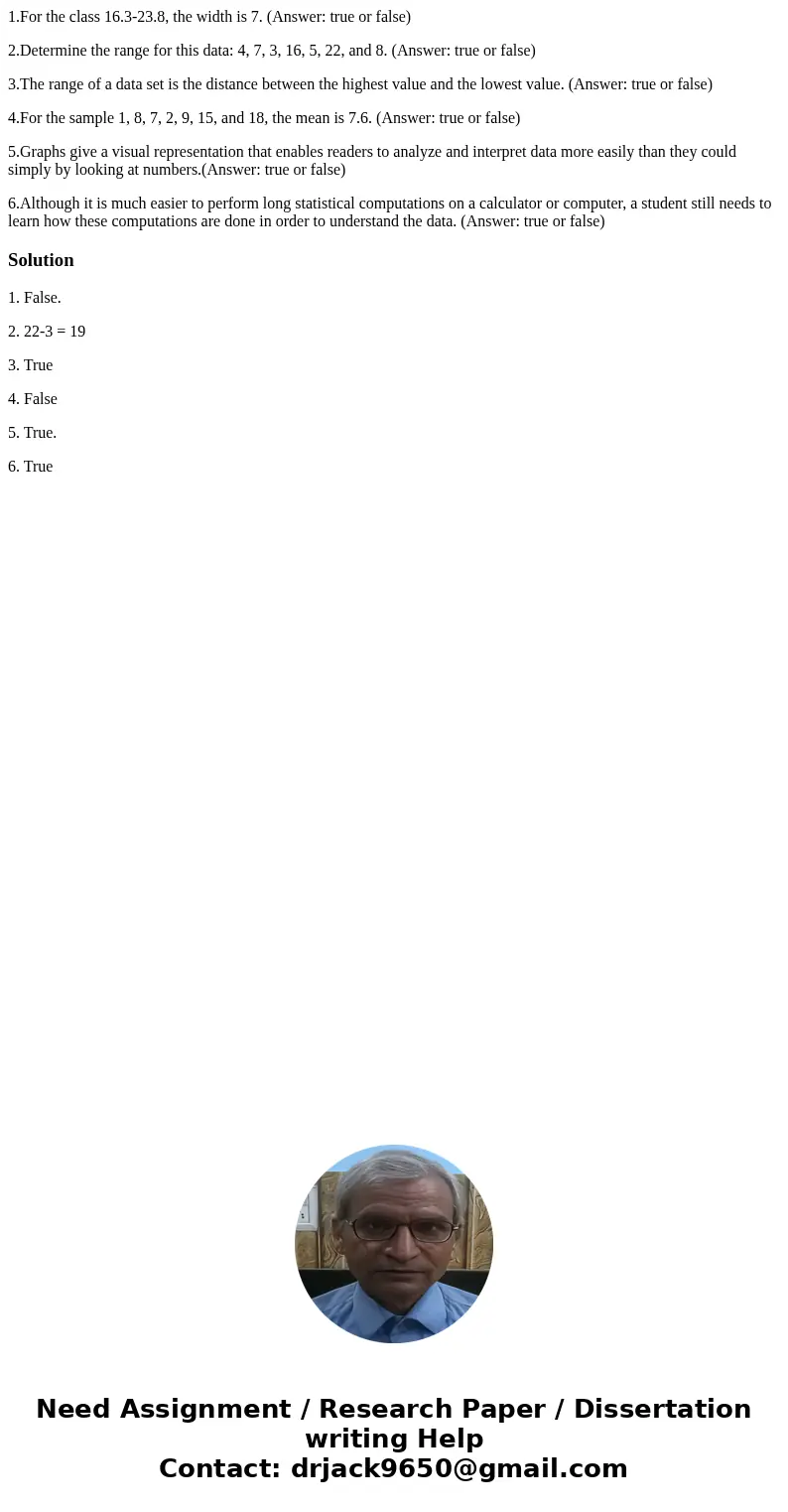 1.For the class 16.3-23.8, the width is 7. (Answer: true or false) 2.Determine the range for this data: 4, 7, 3, 16, 5, 22, and 8. (Answer: true or false) 3.The 1.For the class 16.3-23.8, the width is 7. (Answer: true or false) 2.Determine the range for this data: 4, 7, 3, 16, 5, 22, and 8. (Answer: true or false) 3.The