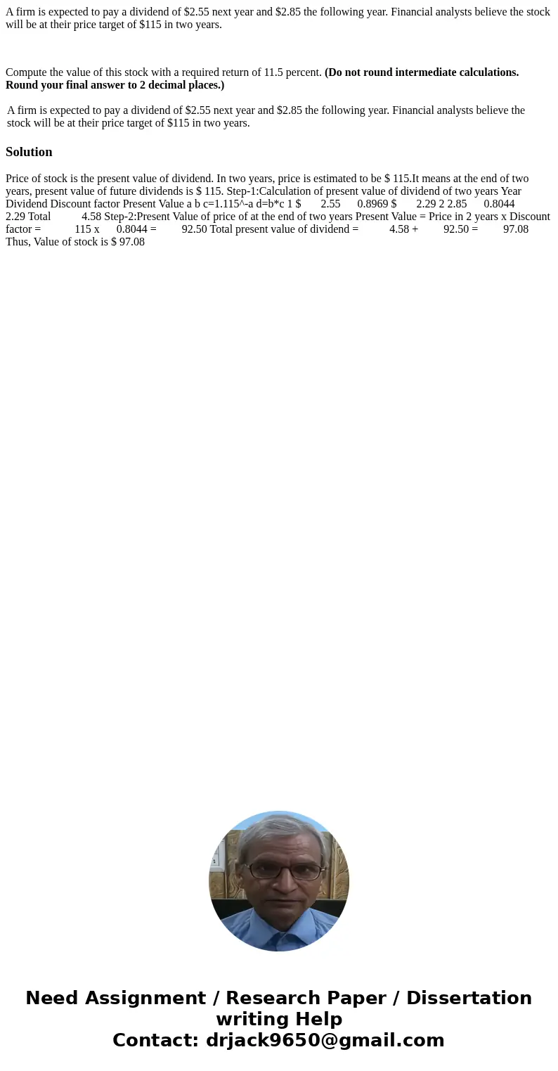 A firm is expected to pay a dividend of $2.55 next year and $2.85 the following year. Financial analysts believe the stock will be at their price target of $115 A firm is expected to pay a dividend of $2.55 next year and $2.85 the following year. Financial analysts believe the stock will be at their price target of $115
