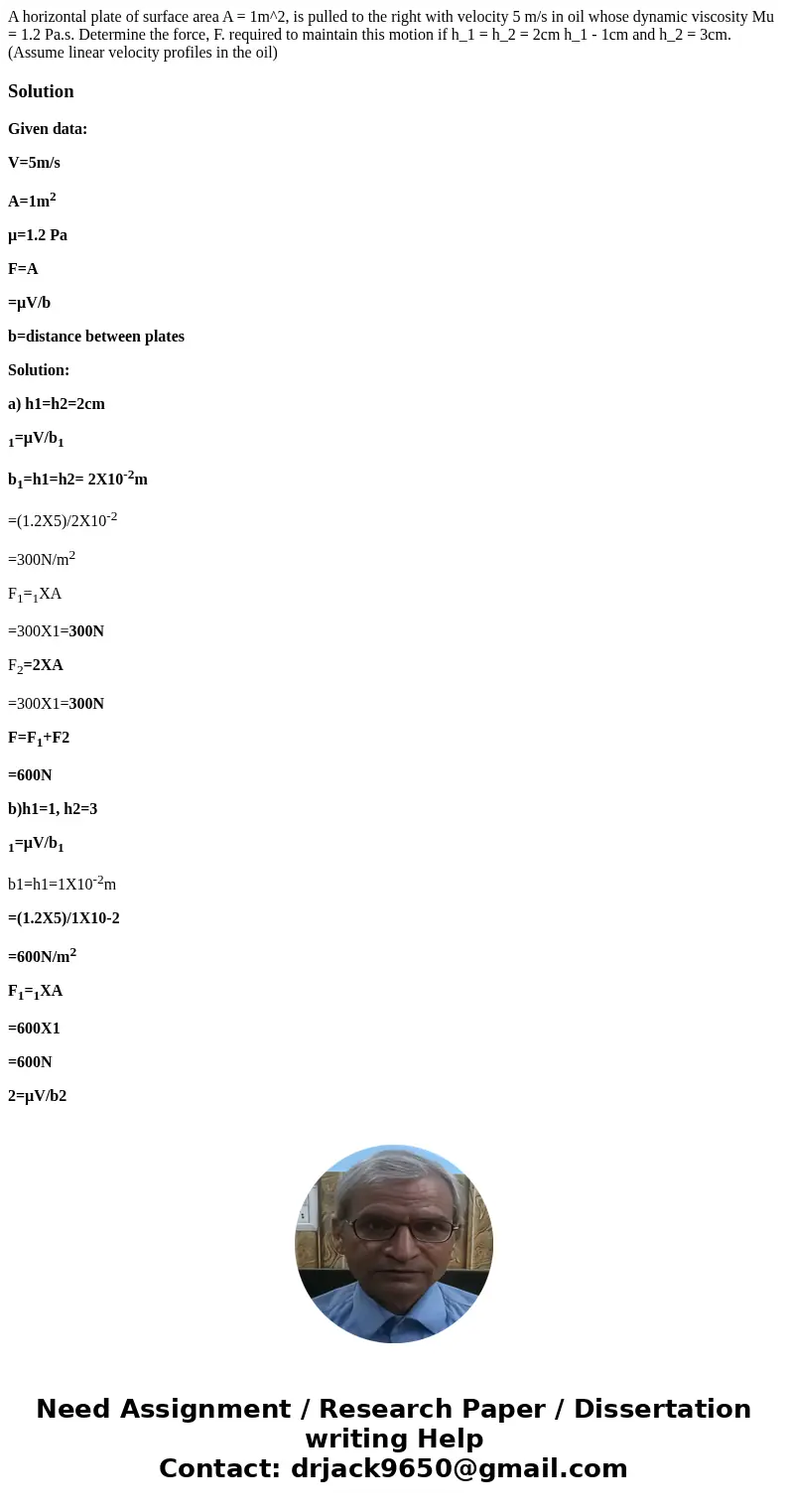 A horizontal plate of surface area A = 1m^2, is pulled to the right with velocity 5 m/s in oil whose dynamic viscosity Mu = 1.2 Pa.s. Determine the force, F. r  A horizontal plate of surface area A = 1m^2, is pulled to the right with velocity 5 m/s in oil whose dynamic viscosity Mu = 1.2 Pa.s. Determine the force, F. r