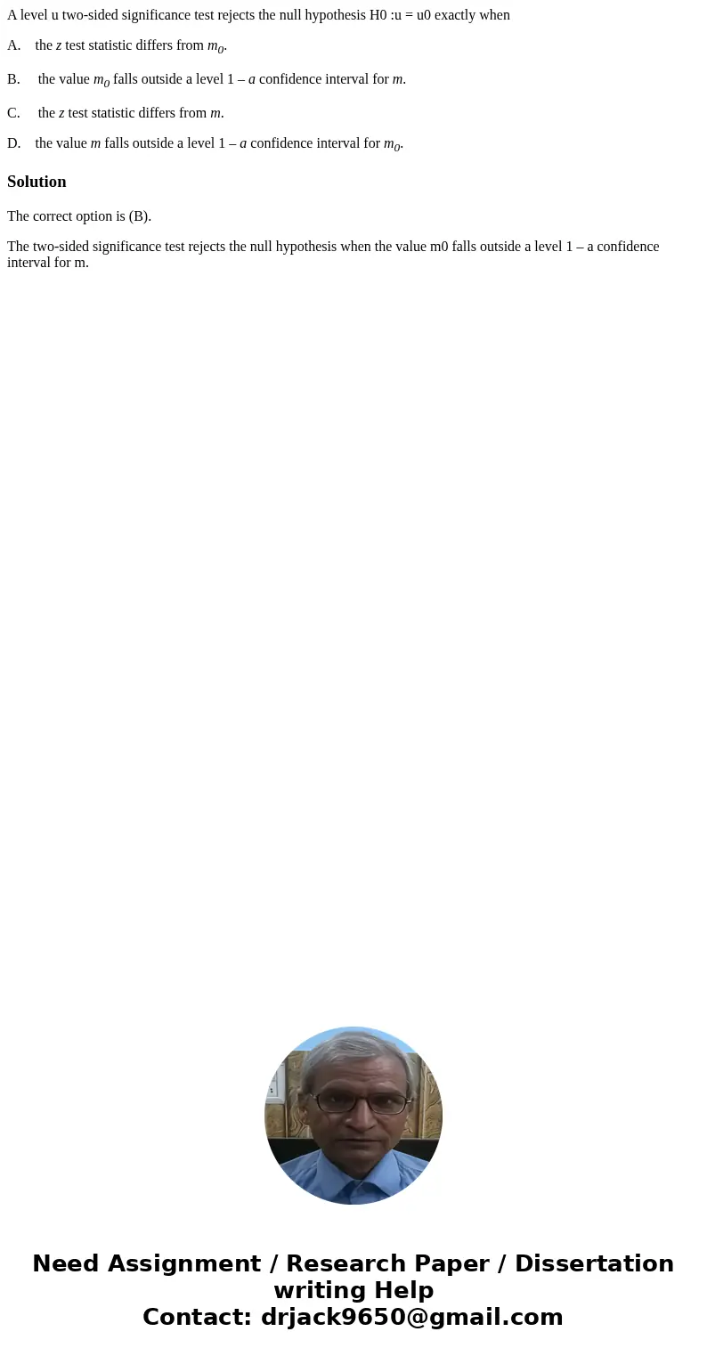 A level u two-sided significance test rejects the null hypothesis H0 :u = u0 exactly when A. the z test statistic differs from m0. B. the value m0 falls outside A level u two-sided significance test rejects the null hypothesis H0 :u = u0 exactly when A. the z test statistic differs from m0. B. the value m0 falls outside
