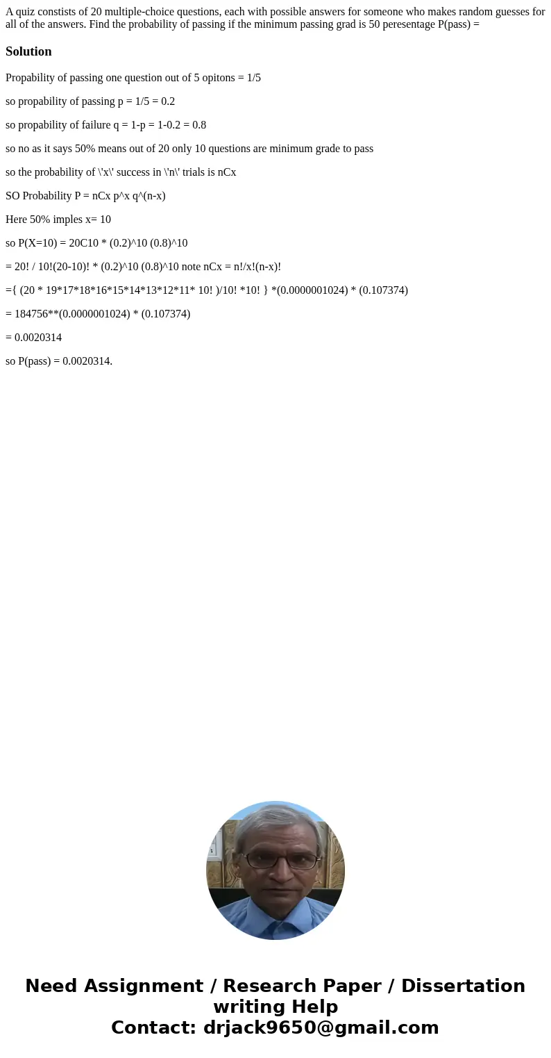 A quiz constists of 20 multiple-choice questions, each with possible answers for someone who makes random guesses for all of the answers. Find the probability   A quiz constists of 20 multiple-choice questions, each with possible answers for someone who makes random guesses for all of the answers. Find the probability