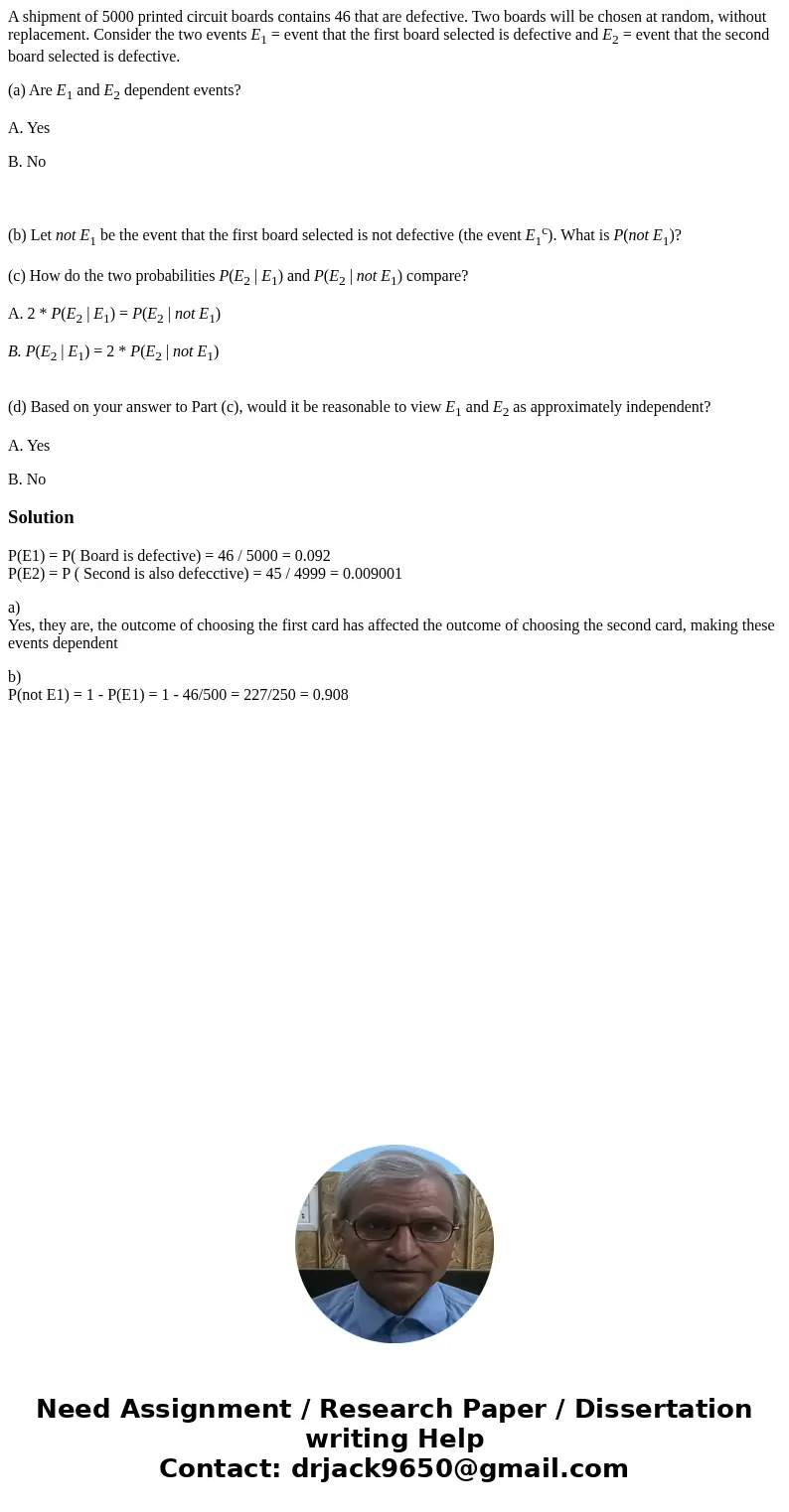 A shipment of 5000 printed circuit boards contains 46 that are defective. Two boards will be chosen at random, without replacement. Consider the two events E1 = A shipment of 5000 printed circuit boards contains 46 that are defective. Two boards will be chosen at random, without replacement. Consider the two events E1 =
