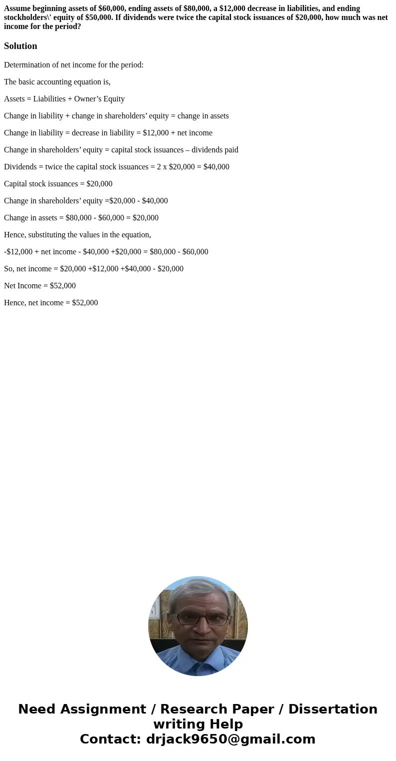 Assume beginning assets of $60,000, ending assets of $80,000, a $12,000 decrease in liabilities, and ending stockholders\' equity of $50,000. If dividends were  Assume beginning assets of $60,000, ending assets of $80,000, a $12,000 decrease in liabilities, and ending stockholders\' equity of $50,000. If dividends were