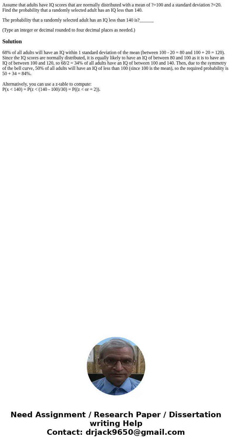 Assume that adults have IQ scores that are normally distributed with a mean of ?=100 and a standard deviation ?=20. Find the probability that a randomly selecte Assume that adults have IQ scores that are normally distributed with a mean of ?=100 and a standard deviation ?=20. Find the probability that a randomly selecte