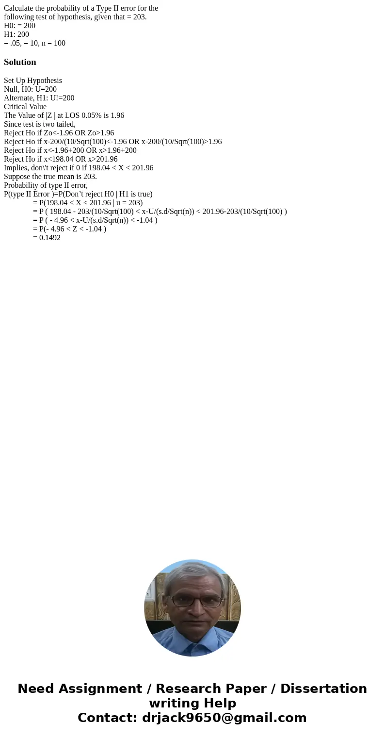 Calculate the probability of a Type II error for the following test of hypothesis, given that = 203. H0: = 200 H1: 200 = .05, = 10, n = 100SolutionSet Up Hypoth Calculate the probability of a Type II error for the following test of hypothesis, given that = 203. H0: = 200 H1: 200 = .05, = 10, n = 100SolutionSet Up Hypoth
