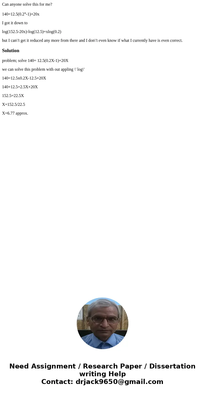 Can anyone solve this for me? 140=12.5(0.2x-1)+20x I got it down to log(152.5-20x)-log(12.5)=xlog(0.2) but I can\'t get it reduced any more from there and I don Can anyone solve this for me? 140=12.5(0.2x-1)+20x I got it down to log(152.5-20x)-log(12.5)=xlog(0.2) but I can\'t get it reduced any more from there and I don