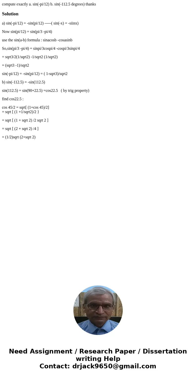 compute exactly a. sin(-pi/12) b. sin(-112.5 degrees) thanksSolutiona) sin(-pi/12) = -sin(pi/12) -----( sin(-x) = -siinx) Now sin(pi/12) = sin(pi/3 -pi/4) use t compute exactly a. sin(-pi/12) b. sin(-112.5 degrees) thanksSolutiona) sin(-pi/12) = -sin(pi/12) -----( sin(-x) = -siinx) Now sin(pi/12) = sin(pi/3 -pi/4) use t