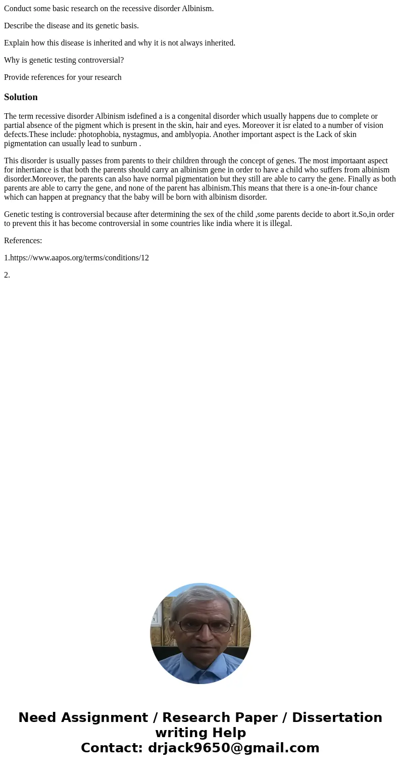 Conduct some basic research on the recessive disorder Albinism. Describe the disease and its genetic basis. Explain how this disease is inherited and why it is  Conduct some basic research on the recessive disorder Albinism. Describe the disease and its genetic basis. Explain how this disease is inherited and why it is