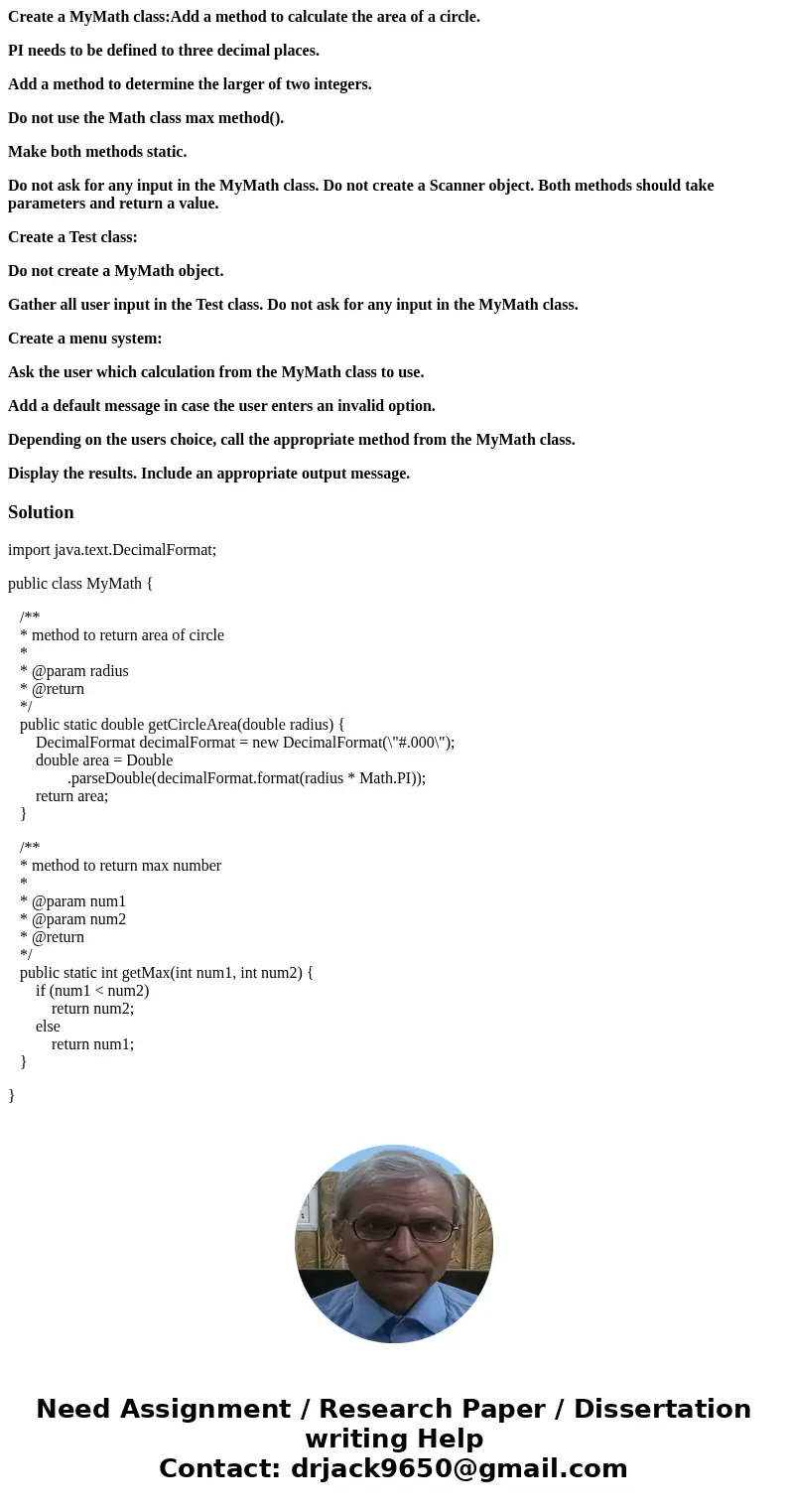 Create a MyMath class:Add a method to calculate the area of a circle. PI needs to be defined to three decimal places. Add a method to determine the larger of tw Create a MyMath class:Add a method to calculate the area of a circle. PI needs to be defined to three decimal places. Add a method to determine the larger of tw