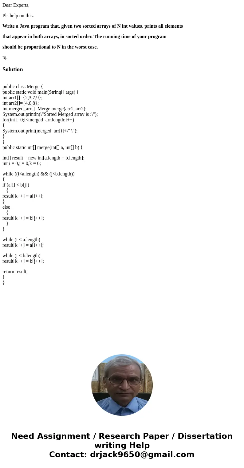 Dear Experts, Pls help on this. Write a Java program that, given two sorted arrays of N int values, prints all elements that appear in both arrays, in sorted or Dear Experts, Pls help on this. Write a Java program that, given two sorted arrays of N int values, prints all elements that appear in both arrays, in sorted or