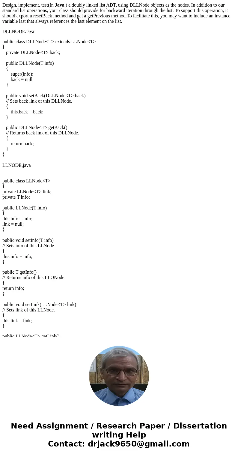Design, implement, test(In Java ) a doubly linked list ADT, using DLLNode objects as the nodes. In addition to our standard list operations, your class should p Design, implement, test(In Java ) a doubly linked list ADT, using DLLNode objects as the nodes. In addition to our standard list operations, your class should p
