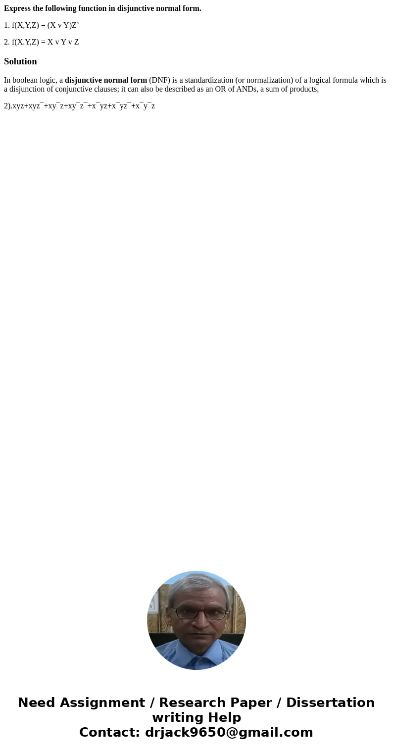 Express the following function in disjunctive normal form. 1. f(X,Y,Z) = (X v Y)Z’ 2. f(X.Y,Z) = X v Y v ZSolutionIn boolean logic, a disjunctive normal form (D Express the following function in disjunctive normal form. 1. f(X,Y,Z) = (X v Y)Z’ 2. f(X.Y,Z) = X v Y v ZSolutionIn boolean logic, a disjunctive normal form (D