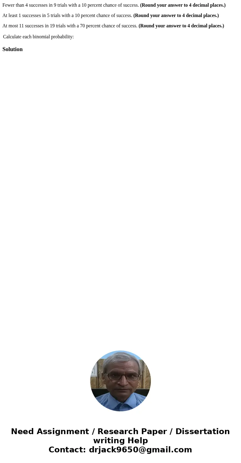Fewer than 4 successes in 9 trials with a 10 percent chance of success. (Round your answer to 4 decimal places.) At least 1 successes in 5 trials with a 10 perc Fewer than 4 successes in 9 trials with a 10 percent chance of success. (Round your answer to 4 decimal places.) At least 1 successes in 5 trials with a 10 perc