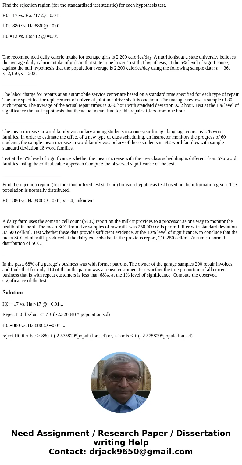 Find the rejection region (for the standardized test statistic) for each hypothesis test. H0:=17 vs. Ha:<17 @ =0.01. H0:=880 vs. Ha:880 @ =0.01. H0:=12 vs. H Find the rejection region (for the standardized test statistic) for each hypothesis test. H0:=17 vs. Ha:<17 @ =0.01. H0:=880 vs. Ha:880 @ =0.01. H0:=12 vs. H
