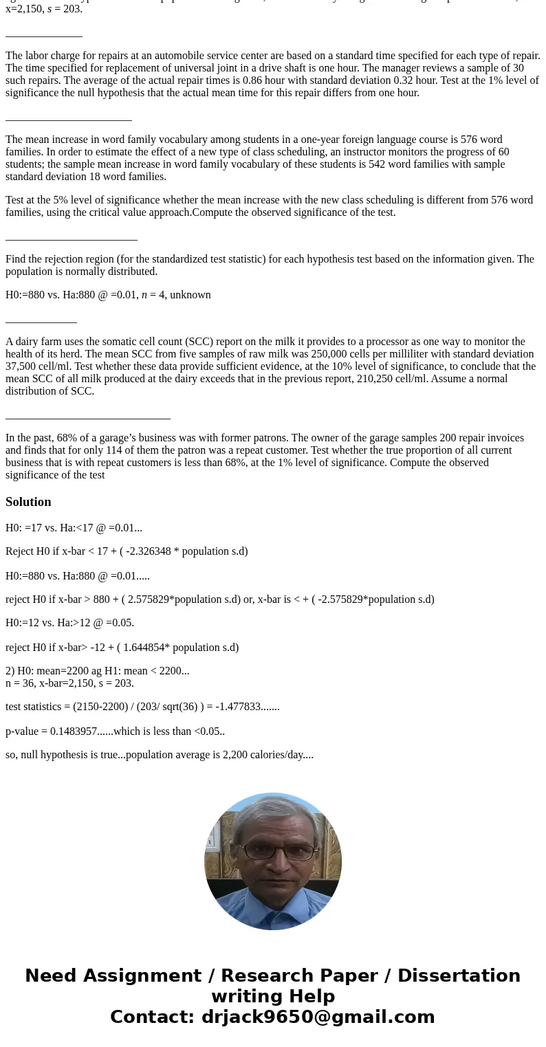 Find the rejection region (for the standardized test statistic) for each hypothesis test. H0:=17 vs. Ha:<17 @ =0.01. H0:=880 vs. Ha:880 @ =0.01. H0:=12 vs. H Find the rejection region (for the standardized test statistic) for each hypothesis test. H0:=17 vs. Ha:<17 @ =0.01. H0:=880 vs. Ha:880 @ =0.01. H0:=12 vs. H