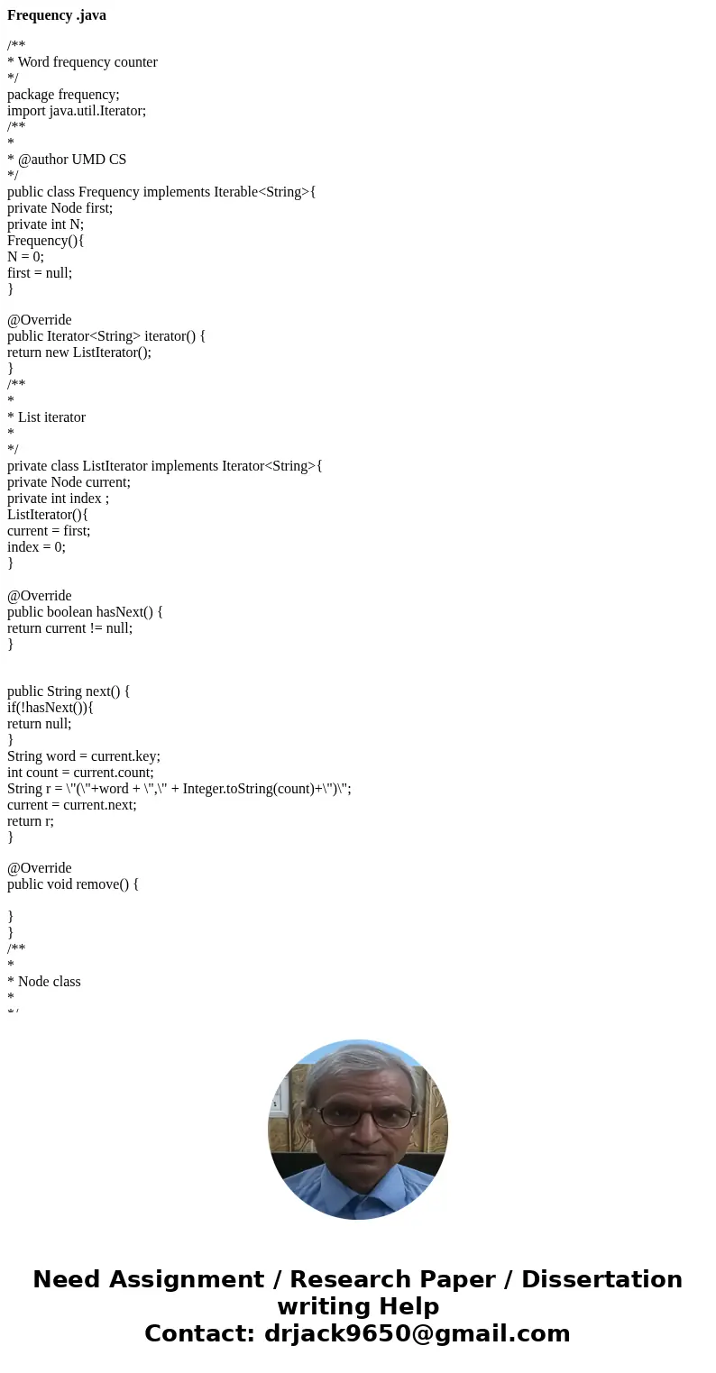 Frequency .java /** * Word frequency counter */ package frequency; import java.util.Iterator; /** * * @author UMD CS */ public class Frequency implements Iterab Frequency .java /** * Word frequency counter */ package frequency; import java.util.Iterator; /** * * @author UMD CS */ public class Frequency implements Iterab