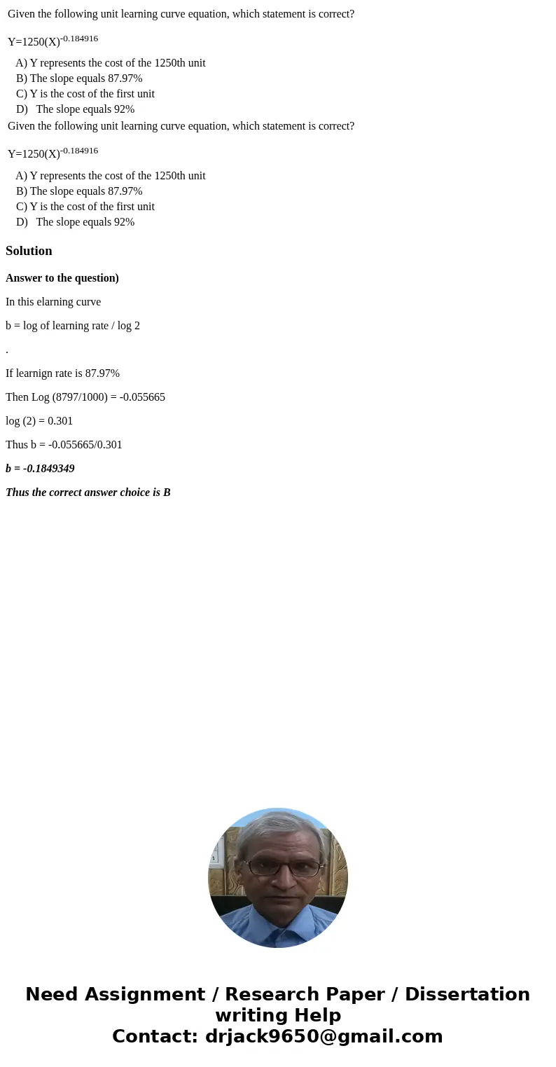 Given the following unit learning curve equation, which statement is correct? Y=1250(X)-0.184916 A) Y represents the cost of the 1250th unit B) The slope equal  Given the following unit learning curve equation, which statement is correct? Y=1250(X)-0.184916 A) Y represents the cost of the 1250th unit B) The slope equal