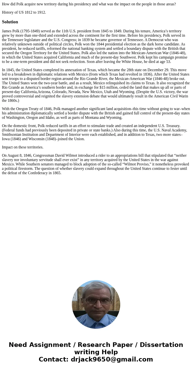 How did Polk acquire new territory during his presidency and what was the impact on the people in those areas? History of US 1812 to 1912.SolutionJames Polk (17 How did Polk acquire new territory during his presidency and what was the impact on the people in those areas? History of US 1812 to 1912.SolutionJames Polk (17