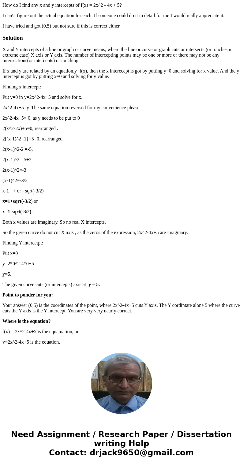 How do I find any x and y intercepts of f(x) = 2x^2 - 4x + 5? I can\'t figure out the actual equation for each. If someone could do it in detail for me I would  How do I find any x and y intercepts of f(x) = 2x^2 - 4x + 5? I can\'t figure out the actual equation for each. If someone could do it in detail for me I would