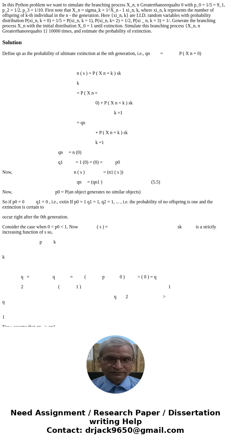 In this Python problem we want to simulate the branching process X_n, n Greaterthanorequalto 0 with p_0 = 1/5 = 9_1, p_2 = 1/2, p_3 = 1/10. First note that X_n  In this Python problem we want to simulate the branching process X_n, n Greaterthanorequalto 0 with p_0 = 1/5 = 9_1, p_2 = 1/2, p_3 = 1/10. First note that X_n
