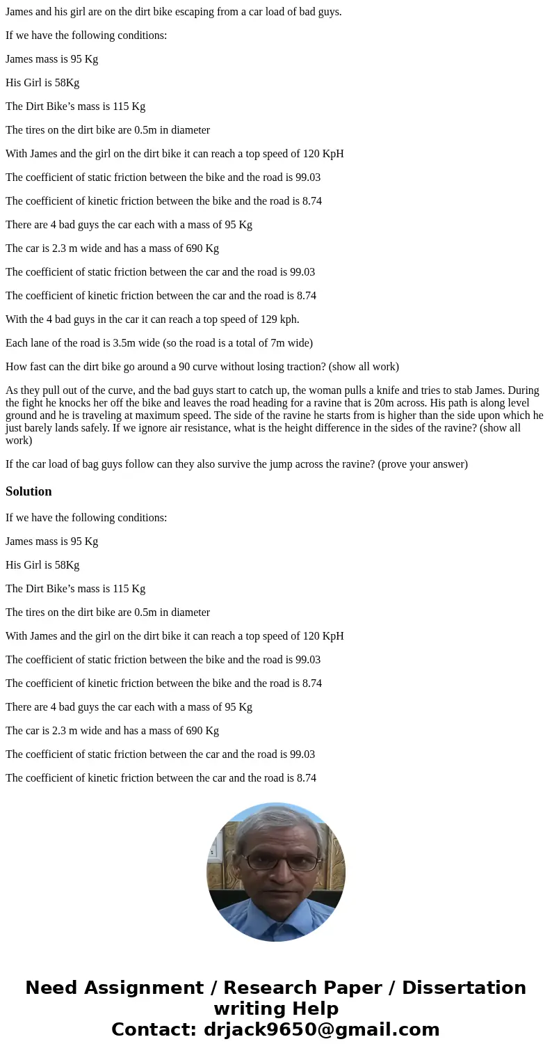 James and his girl are on the dirt bike escaping from a car load of bad guys. If we have the following conditions: James mass is 95 Kg His Girl is 58Kg The Dirt James and his girl are on the dirt bike escaping from a car load of bad guys. If we have the following conditions: James mass is 95 Kg His Girl is 58Kg The Dirt