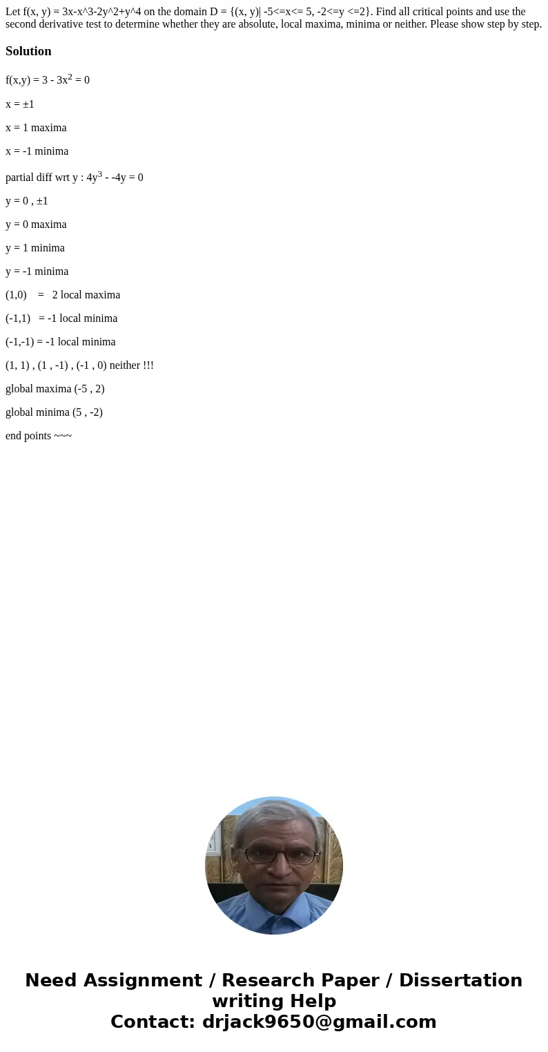 Let f(x, y) = 3x-x^3-2y^2+y^4 on the domain D = {(x, y)| -5<=x<= 5, -2<=y <=2}. Find all critical points and use the second derivative test to deter Let f(x, y) = 3x-x^3-2y^2+y^4 on the domain D = {(x, y)| -5<=x<= 5, -2<=y <=2}. Find all critical points and use the second derivative test to deter