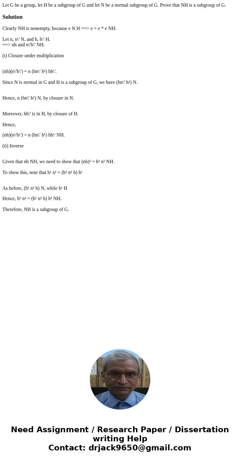 Let G be a group, let H be a subgroup of G and let N be a normal subgroup of G. Prove that NH is a subgroup of G. SolutionClearly NH is nonempty, because e N H  Let G be a group, let H be a subgroup of G and let N be a normal subgroup of G. Prove that NH is a subgroup of G. SolutionClearly NH is nonempty, because e N H