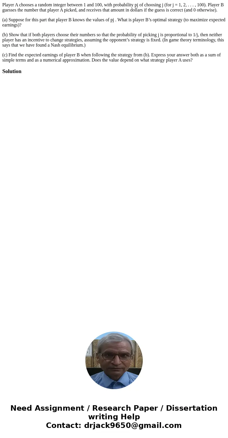 Player A chooses a random integer between 1 and 100, with probability pj of choosing j (for j = 1, 2, . . . , 100). Player B guesses the number that player A pi Player A chooses a random integer between 1 and 100, with probability pj of choosing j (for j = 1, 2, . . . , 100). Player B guesses the number that player A pi