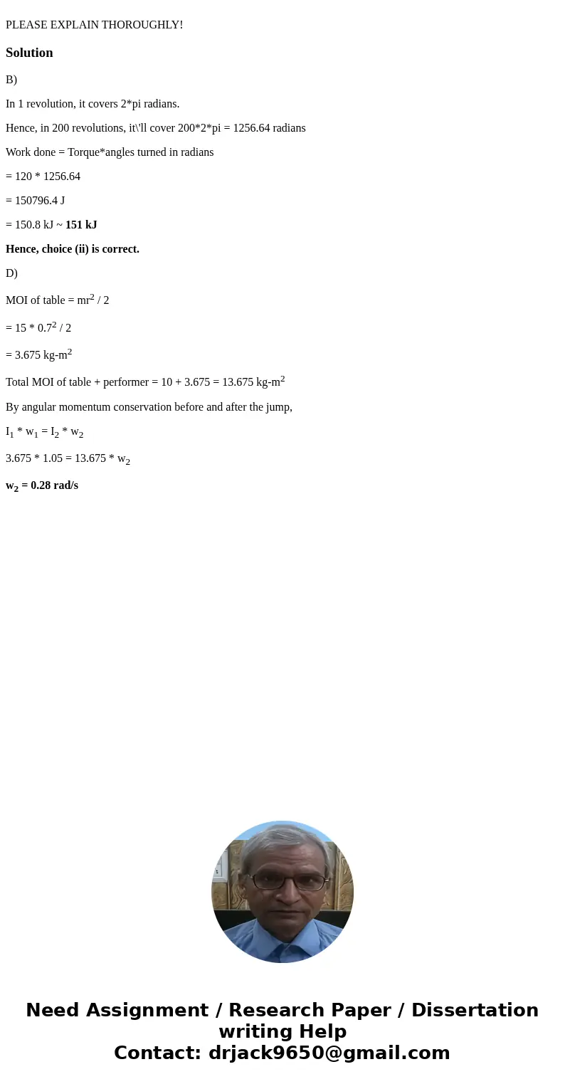 PLEASE EXPLAIN THOROUGHLY!SolutionB) In 1 revolution, it covers 2*pi radians. Hence, in 200 revolutions, it\'ll cover 200*2*pi = 1256.64 radians Work done = To  PLEASE EXPLAIN THOROUGHLY!SolutionB) In 1 revolution, it covers 2*pi radians. Hence, in 200 revolutions, it\'ll cover 200*2*pi = 1256.64 radians Work done = To