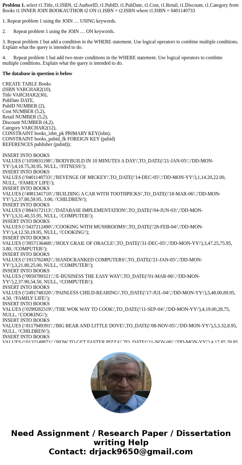 Problem 1. select t1.Title, t1.ISBN, t2.AuthorID, t1.PubID, t1.PubDate, t1.Cost, t1.Retail, t1.Discount, t1.Category from Books t1 INNER JOIN BOOKAUTHOR t2 ON t Problem 1. select t1.Title, t1.ISBN, t2.AuthorID, t1.PubID, t1.PubDate, t1.Cost, t1.Retail, t1.Discount, t1.Category from Books t1 INNER JOIN BOOKAUTHOR t2 ON t