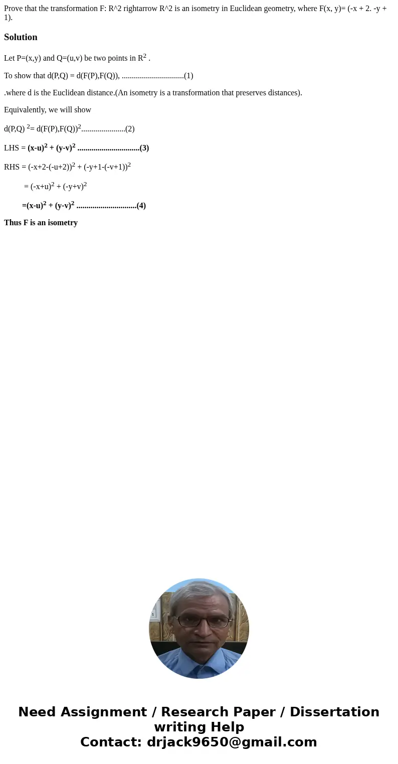 Prove that the transformation F: R^2 rightarrow R^2 is an isometry in Euclidean geometry, where F(x, y)= (-x + 2. -y + 1).SolutionLet P=(x,y) and Q=(u,v) be tw  Prove that the transformation F: R^2 rightarrow R^2 is an isometry in Euclidean geometry, where F(x, y)= (-x + 2. -y + 1).SolutionLet P=(x,y) and Q=(u,v) be tw