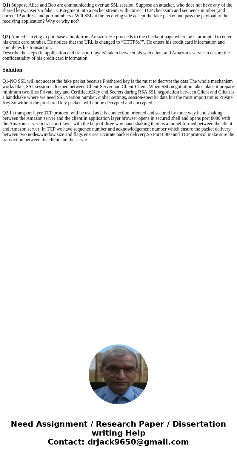 Q1) Suppose Alice and Bob are communicating over an SSL session. Suppose an attacker, who does not have any of the shared keys, inserts a fake TCP segment into  Q1) Suppose Alice and Bob are communicating over an SSL session. Suppose an attacker, who does not have any of the shared keys, inserts a fake TCP segment into