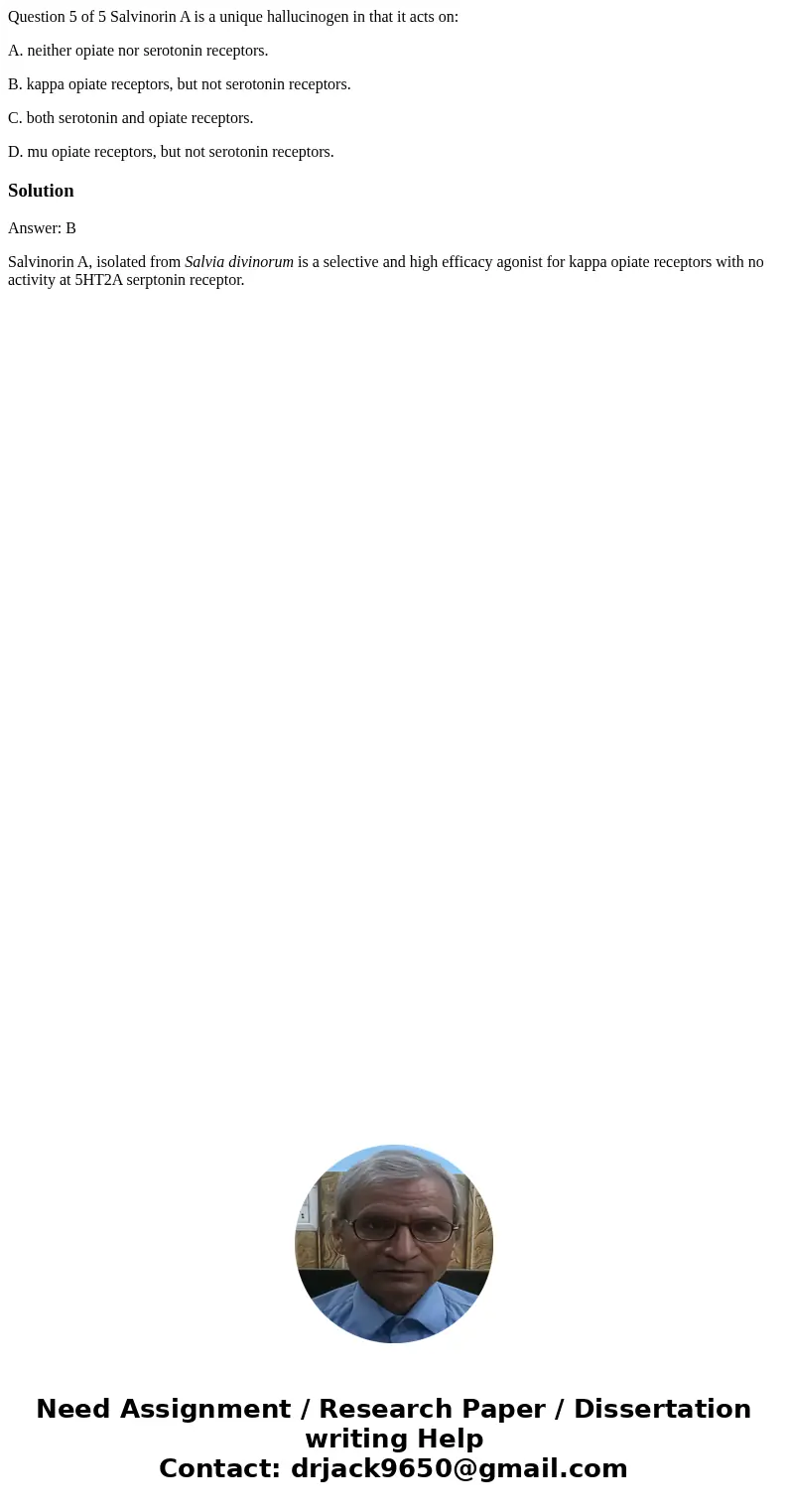 Question 5 of 5 Salvinorin A is a unique hallucinogen in that it acts on: A. neither opiate nor serotonin receptors. B. kappa opiate receptors, but not serotoni Question 5 of 5 Salvinorin A is a unique hallucinogen in that it acts on: A. neither opiate nor serotonin receptors. B. kappa opiate receptors, but not serotoni