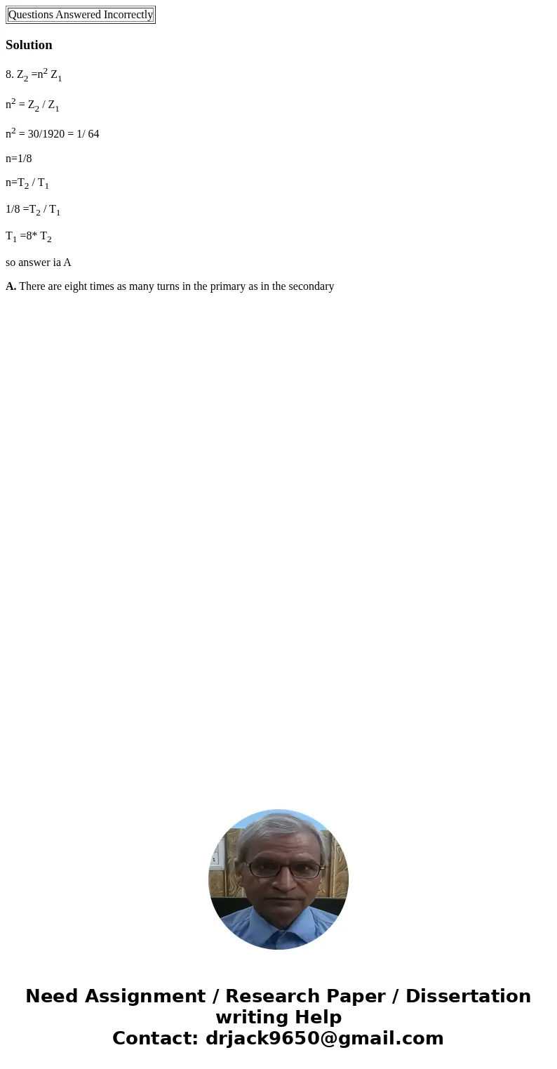 Questions Answered Incorrectly Solution8. Z2 =n2 Z1 n2 = Z2 / Z1 n2 = 30/1920 = 1/ 64 n=1/8 n=T2 / T1 1/8 =T2 / T1 T1 =8* T2 so answer ia A A. There are eight   Questions Answered Incorrectly Solution8. Z2 =n2 Z1 n2 = Z2 / Z1 n2 = 30/1920 = 1/ 64 n=1/8 n=T2 / T1 1/8 =T2 / T1 T1 =8* T2 so answer ia A A. There are eight