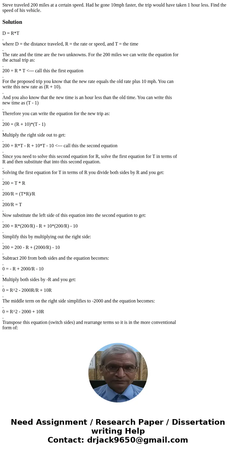 Steve traveled 200 miles at a certain speed. Had he gone 10mph faster, the trip would have taken 1 hour less. Find the speed of his vehicle.SolutionD = R*T . wh Steve traveled 200 miles at a certain speed. Had he gone 10mph faster, the trip would have taken 1 hour less. Find the speed of his vehicle.SolutionD = R*T . wh