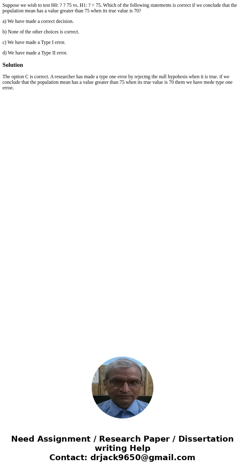 Suppose we wish to test H0: ? ? 75 vs. H1: ? > 75. Which of the following statements is correct if we conclude that the population mean has a value greater t Suppose we wish to test H0: ? ? 75 vs. H1: ? > 75. Which of the following statements is correct if we conclude that the population mean has a value greater t