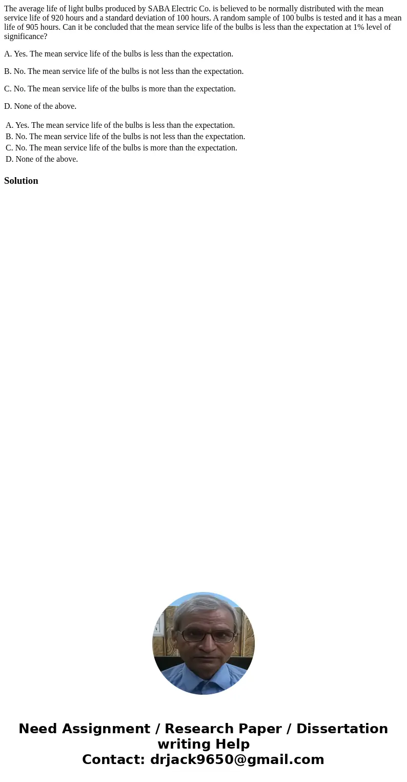 The average life of light bulbs produced by SABA Electric Co. is believed to be normally distributed with the mean service life of 920 hours and a standard devi The average life of light bulbs produced by SABA Electric Co. is believed to be normally distributed with the mean service life of 920 hours and a standard devi