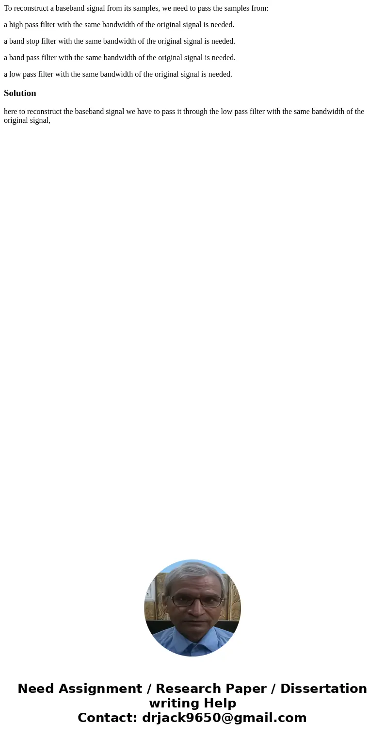 To reconstruct a baseband signal from its samples, we need to pass the samples from: a high pass filter with the same bandwidth of the original signal is needed To reconstruct a baseband signal from its samples, we need to pass the samples from: a high pass filter with the same bandwidth of the original signal is needed