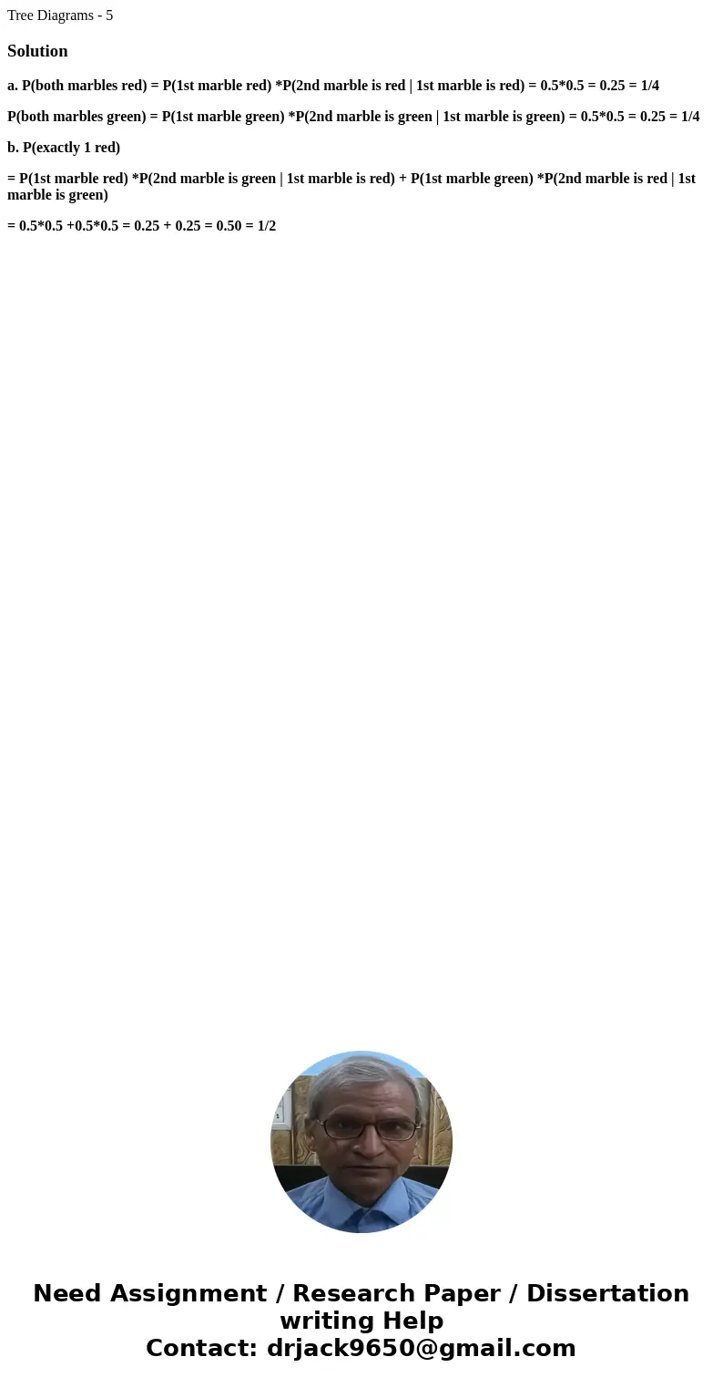 Tree Diagrams - 5Solutiona. P(both marbles red) = P(1st marble red) *P(2nd marble is red | 1st marble is red) = 0.5*0.5 = 0.25 = 1/4 P(both marbles green) = P(1 Tree Diagrams - 5Solutiona. P(both marbles red) = P(1st marble red) *P(2nd marble is red | 1st marble is red) = 0.5*0.5 = 0.25 = 1/4 P(both marbles green) = P(1