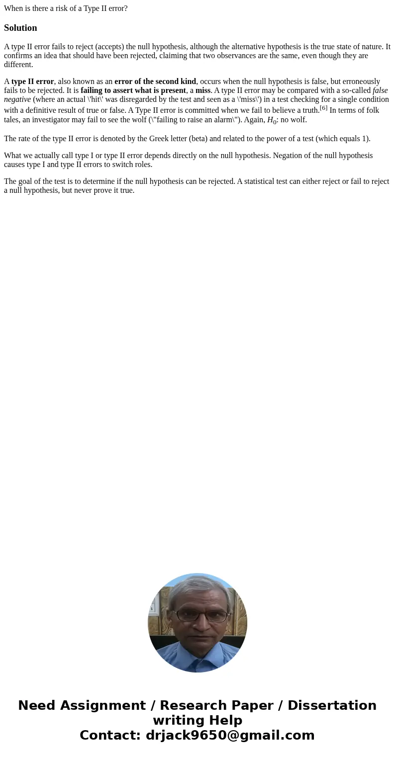 When is there a risk of a Type II error?SolutionA type II error fails to reject (accepts) the null hypothesis, although the alternative hypothesis is the true s When is there a risk of a Type II error?SolutionA type II error fails to reject (accepts) the null hypothesis, although the alternative hypothesis is the true s