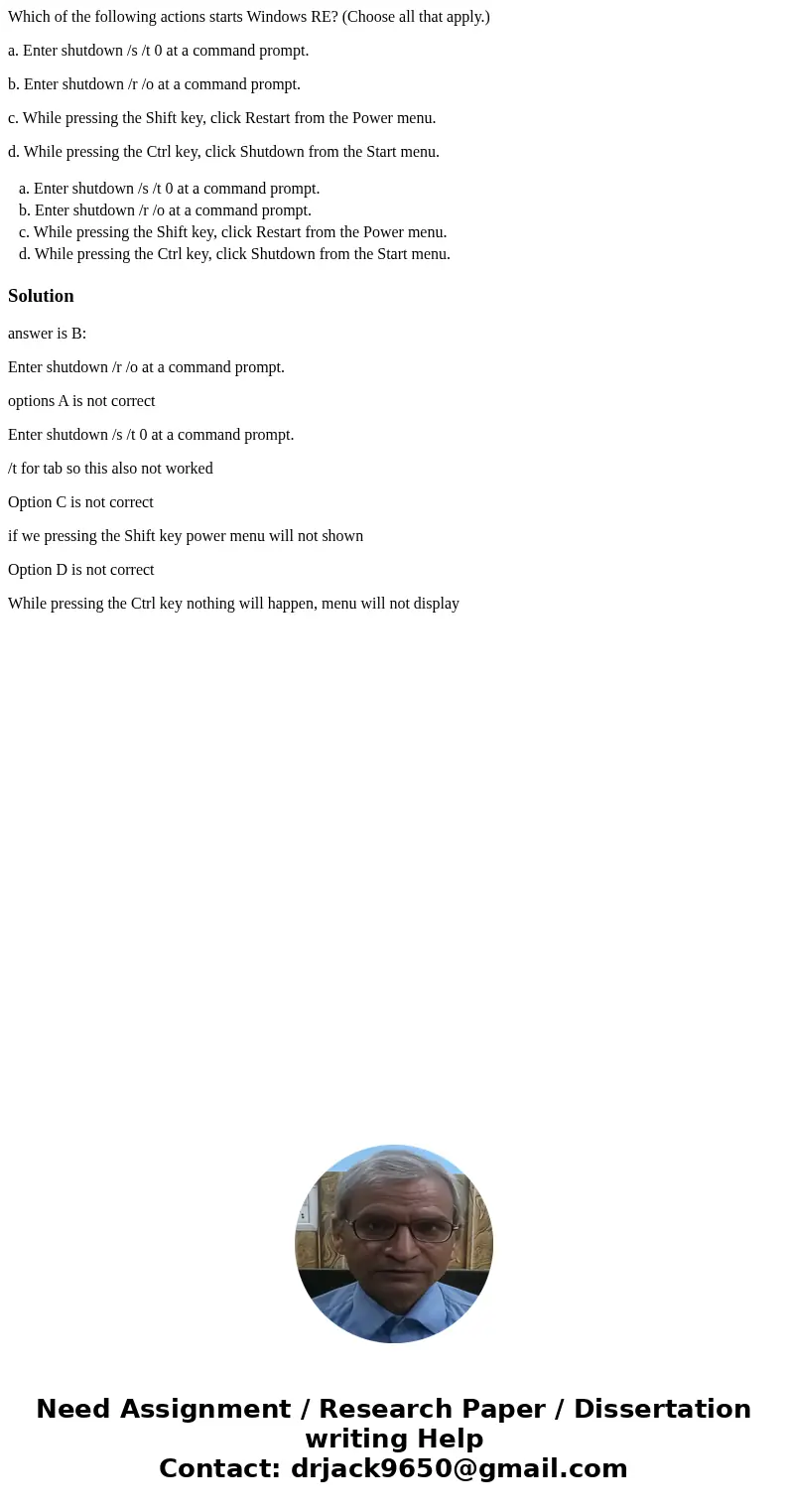 Which of the following actions starts Windows RE? (Choose all that apply.) a. Enter shutdown /s /t 0 at a command prompt. b. Enter shutdown /r /o at a command p Which of the following actions starts Windows RE? (Choose all that apply.) a. Enter shutdown /s /t 0 at a command prompt. b. Enter shutdown /r /o at a command p