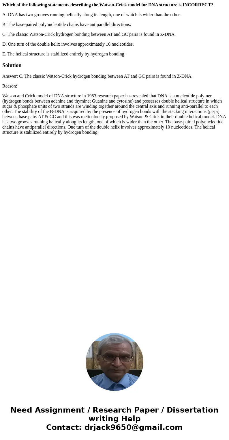 Which of the following statements describing the Watson-Crick model for DNA structure is INCORRECT? A. DNA has two grooves running helically along its length, o Which of the following statements describing the Watson-Crick model for DNA structure is INCORRECT? A. DNA has two grooves running helically along its length, o