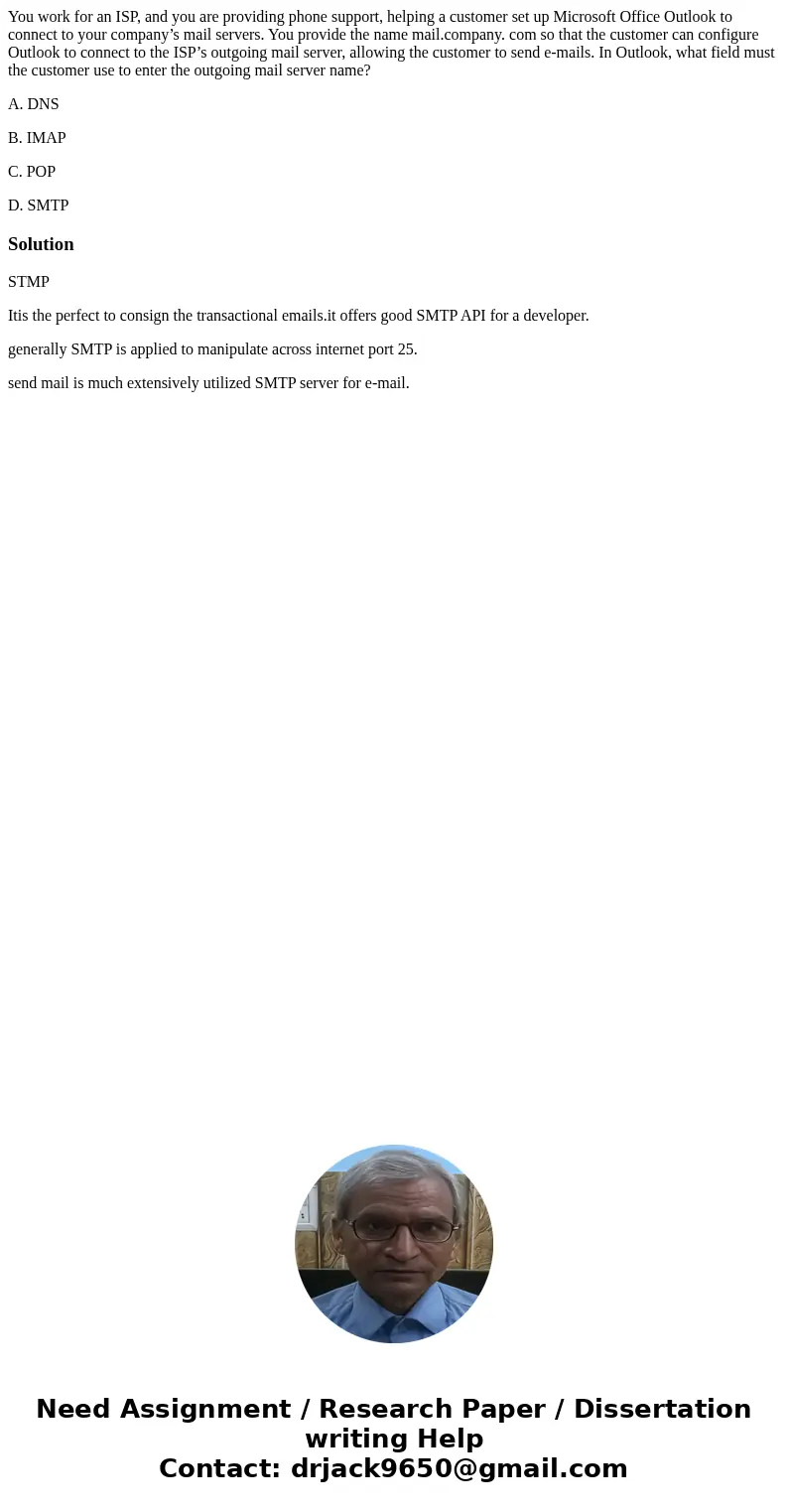 You work for an ISP, and you are providing phone support, helping a customer set up Microsoft Office Outlook to connect to your company’s mail servers. You prov You work for an ISP, and you are providing phone support, helping a customer set up Microsoft Office Outlook to connect to your company’s mail servers. You prov